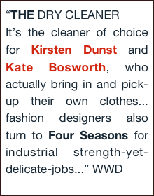 “THE DRY CLEANER
It’s the cleaner of choice for Kirsten Dunst and Kate Bosworth, who actually bring in and pick-up their own clothes... fashion designers also turn to Four Seasons for industrial strength-yet-delicate-jobs...” WWD